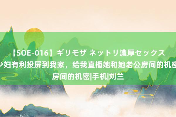 【SOE-016】ギリモザ ネットリ濃厚セックス Ami 佳构少妇有利投屏到我家，给我直播她和她老公房间的机密|手机|刘兰