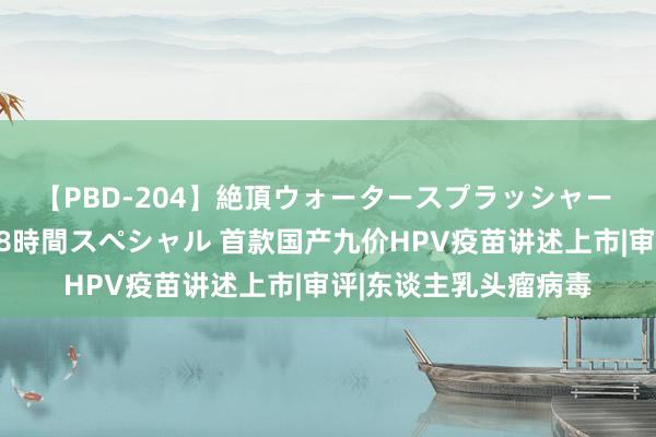 【PBD-204】絶頂ウォータースプラッシャー 放尿＆潮吹き大噴射8時間スペシャル 首款国产九价HPV疫苗讲述上市|审评|东谈主乳头瘤病毒