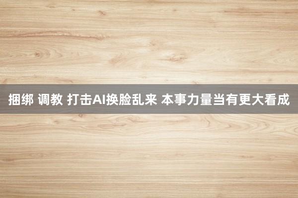 捆绑 调教 打击AI换脸乱来 本事力量当有更大看成
