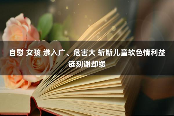 自慰 女孩 渗入广、危害大 斩断儿童软色情利益链刻谢却缓