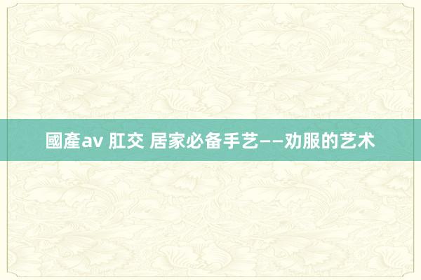 國產av 肛交 居家必备手艺——劝服的艺术
