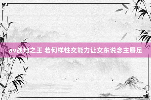 av战地之王 若何样性交能力让女东说念主餍足
