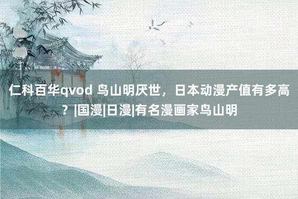仁科百华qvod 鸟山明厌世，日本动漫产值有多高？|国漫|日漫|有名漫画家鸟山明
