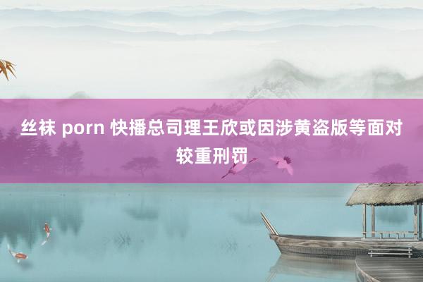 丝袜 porn 快播总司理王欣或因涉黄盗版等面对较重刑罚