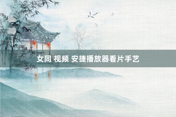 女同 视频 安捷播放器看片手艺