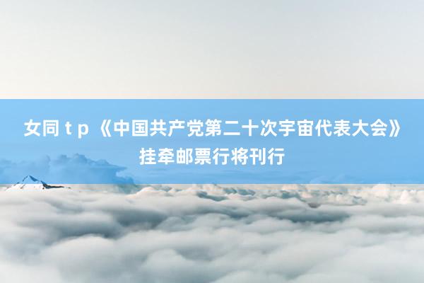 女同 t p 《中国共产党第二十次宇宙代表大会》挂牵邮票行将刊行
