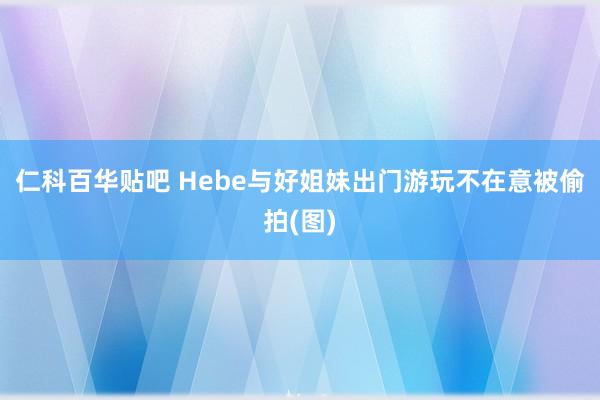 仁科百华贴吧 Hebe与好姐妹出门游玩不在意被偷拍(图)