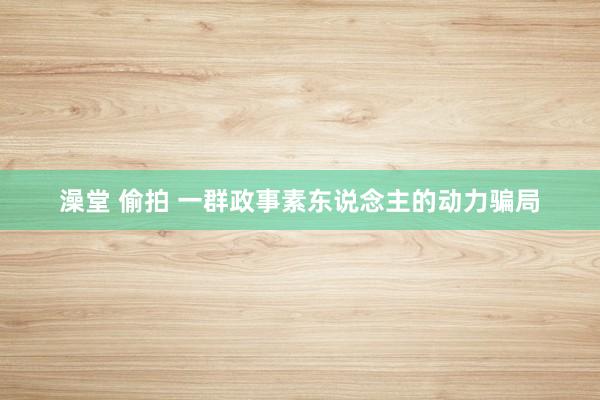 澡堂 偷拍 一群政事素东说念主的动力骗局