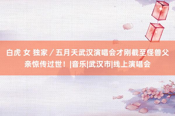 白虎 女 独家／五月天武汉演唱会才刚截至　怪兽父亲惊传过世！|音乐|武汉市|线上演唱会