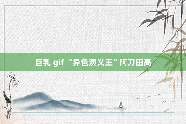 巨乳 gif “异色演义王”阿刀田高