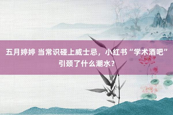 五月婷婷 当常识碰上威士忌，小红书“学术酒吧”引颈了什么潮水？