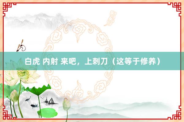 白虎 内射 来吧,上刺刀(这等于修养)