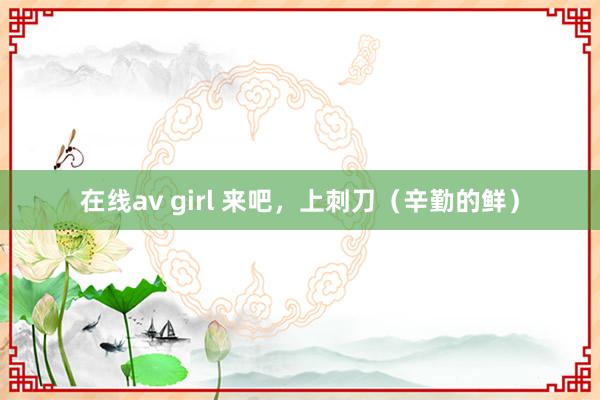在线av girl 来吧,上刺刀(辛勤的鲜)