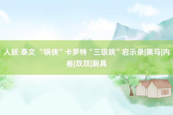 人妖 泰文 “锅侠”卡罗特“三级跳”启示录|黑马|内卷|双双|厨具