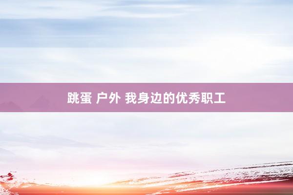 跳蛋 户外 我身边的优秀职工