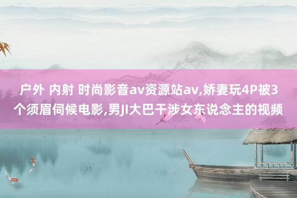 户外 内射 时尚影音av资源站av，娇妻玩4P被3个须眉伺候电影，男JI大巴干涉女东说念主的视频