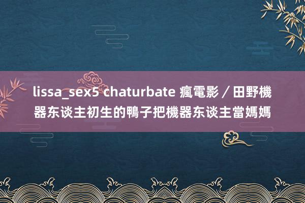 lissa_sex5 chaturbate 瘋電影／田野機器东谈主　初生的鴨子把機器东谈主當媽媽