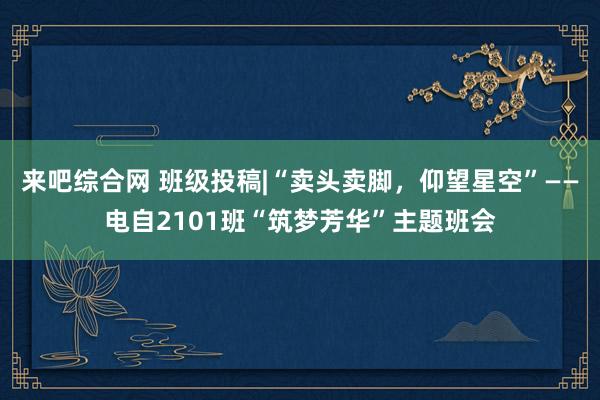 来吧综合网 班级投稿|“卖头卖脚，仰望星空”——电自2101班“筑梦芳华”主题班会