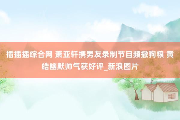 插插插综合网 萧亚轩携男友录制节目频撒狗粮 黄皓幽默帅气获好评_新浪图片