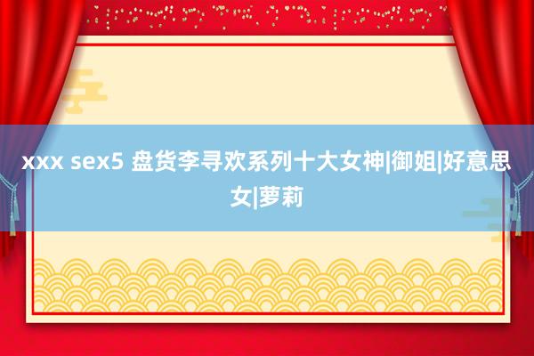 xxx sex5 盘货李寻欢系列十大女神|御姐|好意思女|萝莉