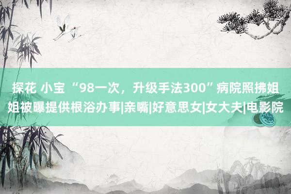 探花 小宝 “98一次，升级手法300”病院照拂姐姐被曝提供根浴办事|亲嘴|好意思女|女大夫|电影院