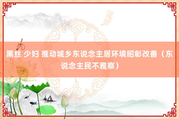 黑丝 少妇 推动城乡东说念主居环境昭彰改善（东说念主民不雅察）