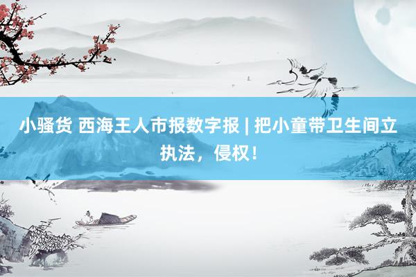 小骚货 西海王人市报数字报 | 把小童带卫生间立执法，侵权！