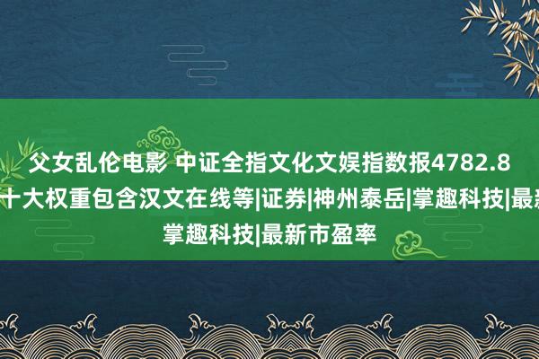 父女乱伦电影 中证全指文化文娱指数报4782.80点，前十大权重包含汉文在线等|证券|神州泰岳|掌趣科技|最新市盈率