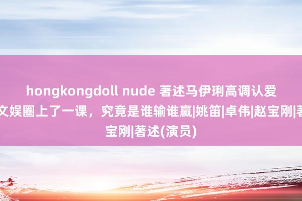 hongkongdoll nude 著述马伊琍高调认爱，联手给文娱圈上了一课，究竟是谁输谁赢|姚笛|卓伟|赵宝刚|著述(演员)