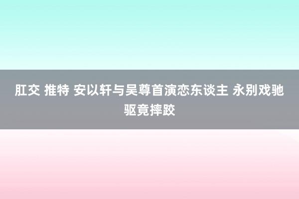 肛交 推特 安以轩与吴尊首演恋东谈主 永别戏驰驱竟摔跤
