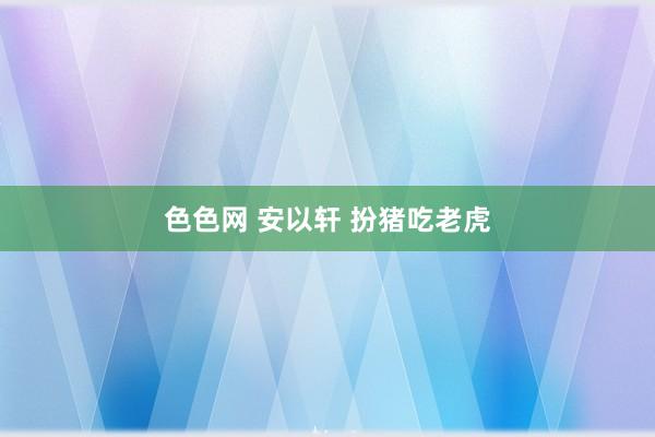 色色网 安以轩 扮猪吃老虎