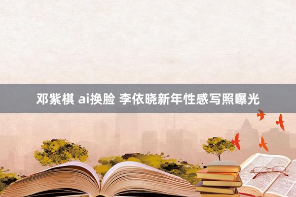 邓紫棋 ai换脸 李依晓新年性感写照曝光