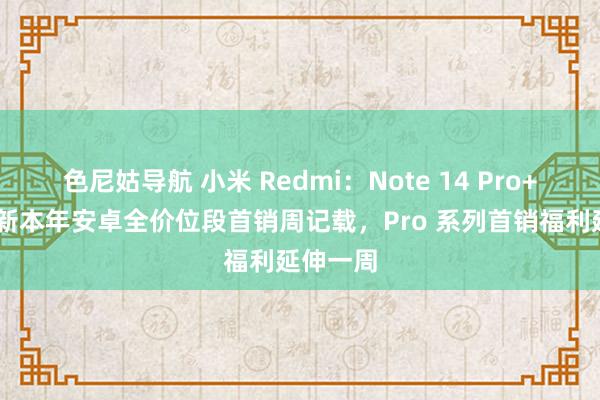 色尼姑导航 小米 Redmi：Note 14 Pro+ 手机刷新本年安卓全价位段首销周记载，Pro 系列首销福利延伸一周