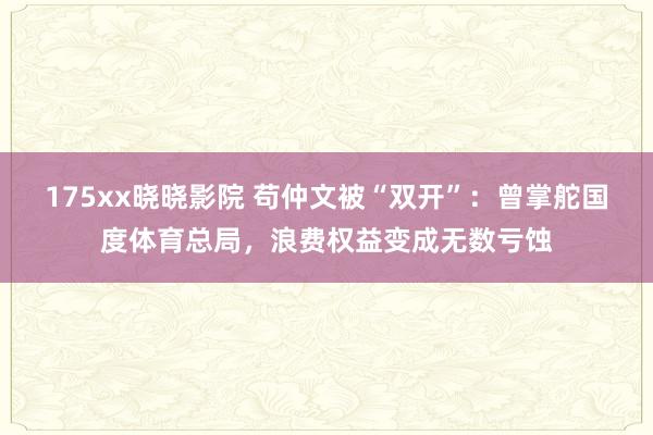 175xx晓晓影院 苟仲文被“双开”：曾掌舵国度体育总局，浪费权益变成无数亏蚀