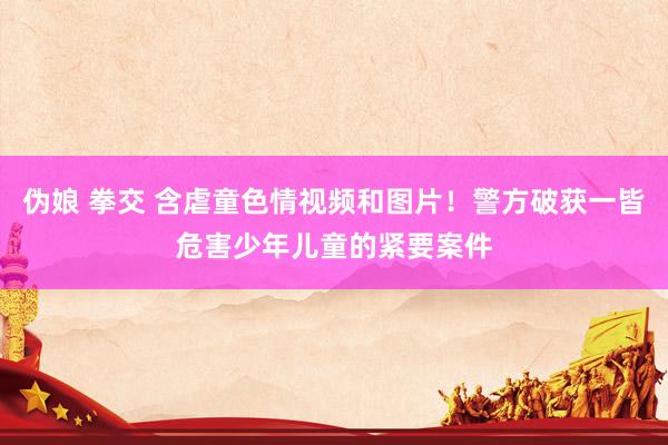 伪娘 拳交 含虐童色情视频和图片！警方破获一皆危害少年儿童的紧要案件