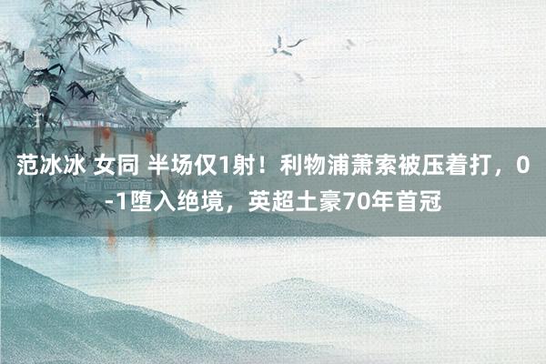 范冰冰 女同 半场仅1射！利物浦萧索被压着打，0-1堕入绝境，英超土豪70年首冠