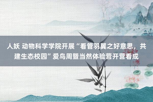 人妖 动物科学学院开展“看管羽翼之好意思，共建生态校园”爱鸟周暨当然体验营开营看成