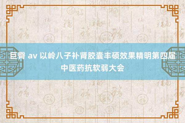巨臀 av 以岭八子补肾胶囊丰硕效果精明第四届中医药抗软弱大会