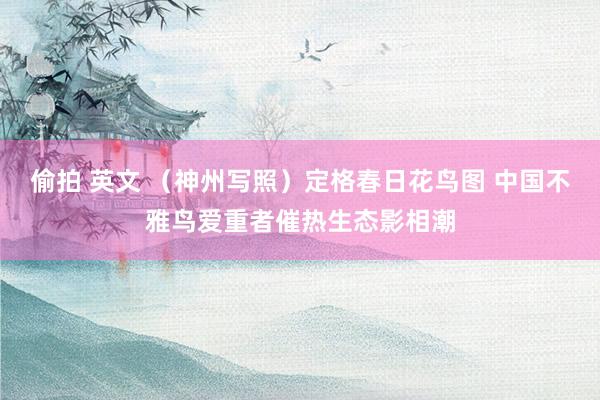 偷拍 英文 （神州写照）定格春日花鸟图 中国不雅鸟爱重者催热生态影相潮