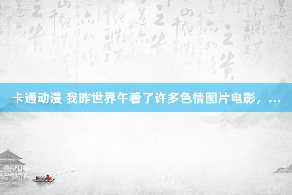 卡通动漫 我昨世界午看了许多色情图片电影,...