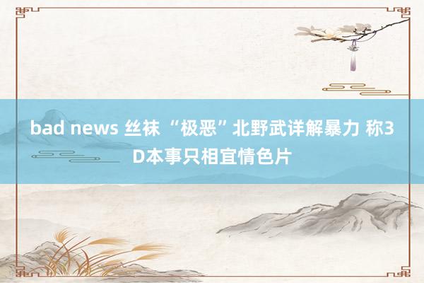 bad news 丝袜 “极恶”北野武详解暴力 称3D本事只相宜情色片