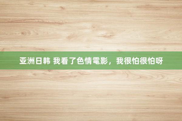 亚洲日韩 我看了色情電影，我很怕很怕呀