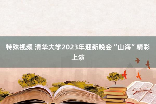 特殊视频 清华大学2023年迎新晚会“山海”精彩上演