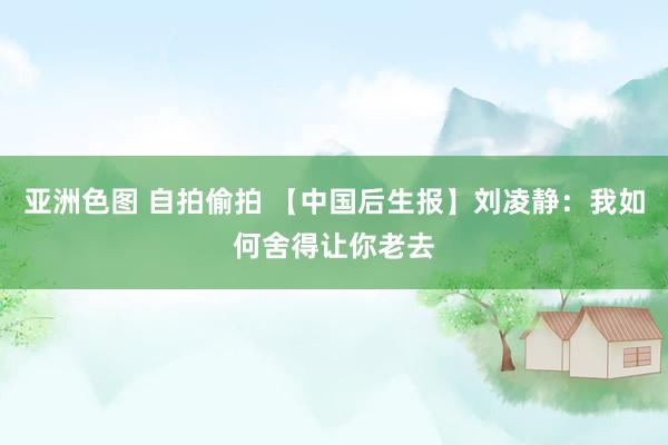 亚洲色图 自拍偷拍 【中国后生报】刘凌静：我如何舍得让你老去
