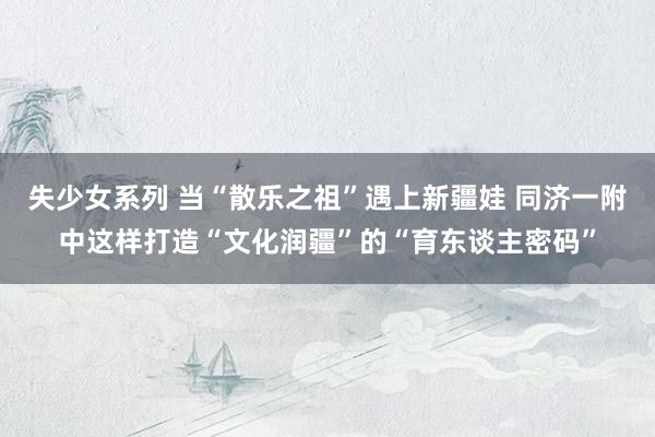 失少女系列 当“散乐之祖”遇上新疆娃 同济一附中这样打造“文化润疆”的“育东谈主密码”