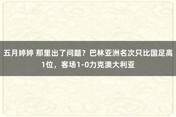 五月婷婷 那里出了问题？巴林亚洲名次只比国足高1位，客场1-0力克澳大利亚