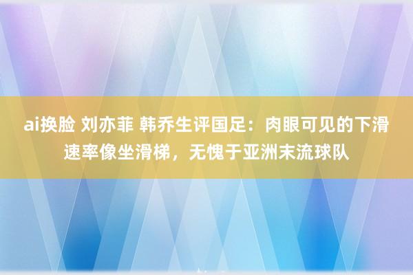 ai换脸 刘亦菲 韩乔生评国足：肉眼可见的下滑速率像坐滑梯，无愧于亚洲末流球队