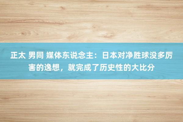 正太 男同 媒体东说念主：日本对净胜球没多厉害的逸想，就完成了历史性的大比分