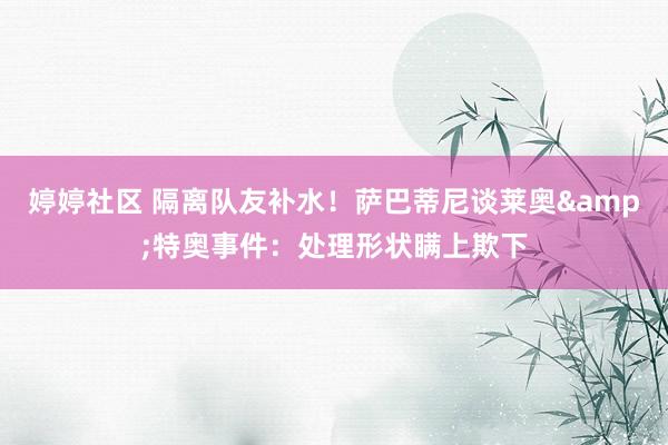 婷婷社区 隔离队友补水！萨巴蒂尼谈莱奥&特奥事件：处理形状瞒上欺下
