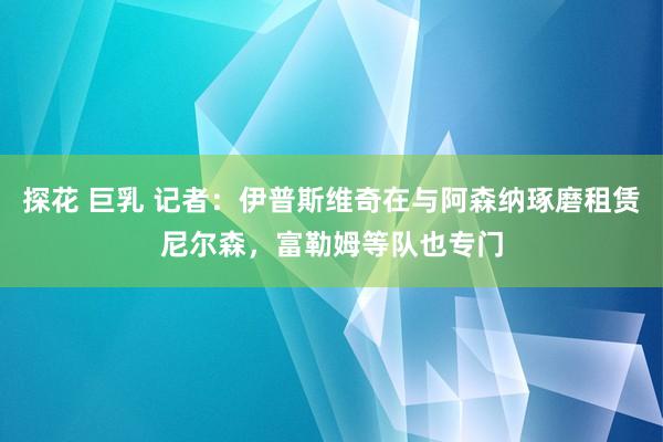 探花 巨乳 记者：伊普斯维奇在与阿森纳琢磨租赁尼尔森，富勒姆等队也专门